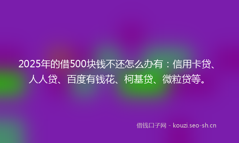 2025年的借500块钱不还怎么办有：信用卡贷、人人贷、百度有钱花、柯基贷、微粒贷等。