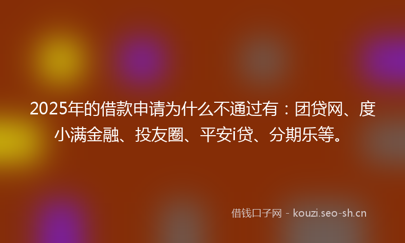 2025年的借款申请为什么不通过有：团贷网、度小满金融、投友圈、平安i贷、分期乐等。