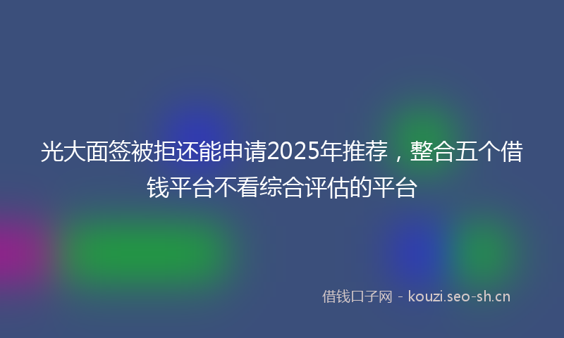 光大面签被拒还能申请2025年推荐,整合五个借钱平台不看综合评估的平台