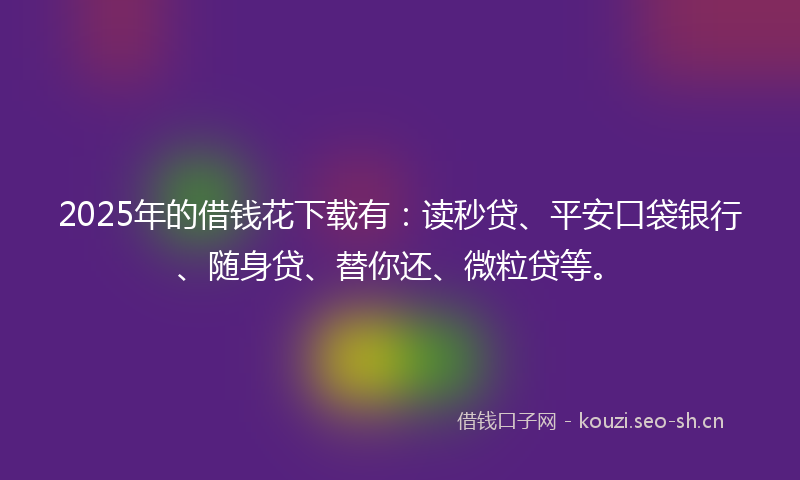 2025年的借钱花下载有：读秒贷、平安口袋银行、随身贷、替你还、微粒贷等。