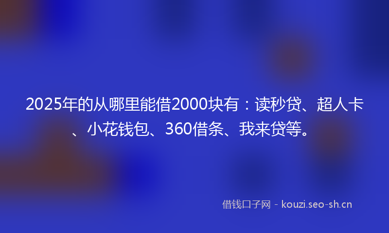 2025年的从哪里能借2000块有：读秒贷、超人卡、小花钱包、360借条、我来贷等。