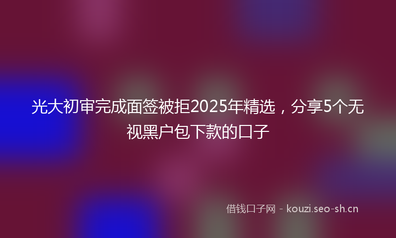 光大初审完成面签被拒2025年精选，分享5个无视黑户包下款的口子
