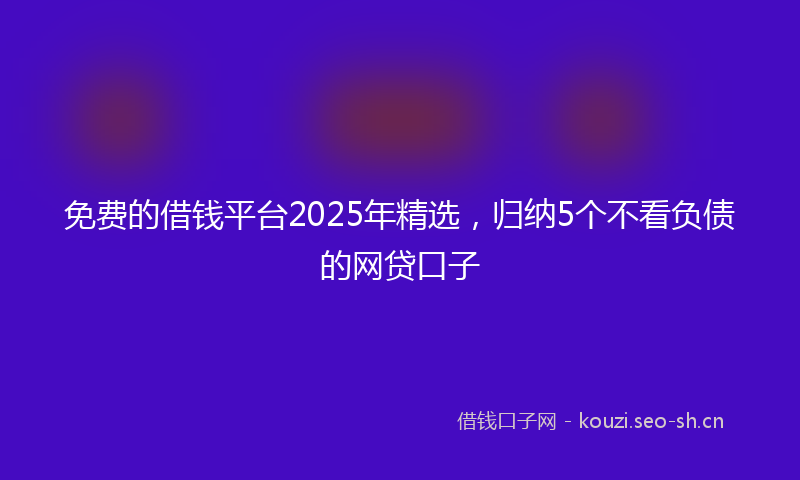 免费的借钱平台2025年精选，归纳5个不看负债的网贷口子