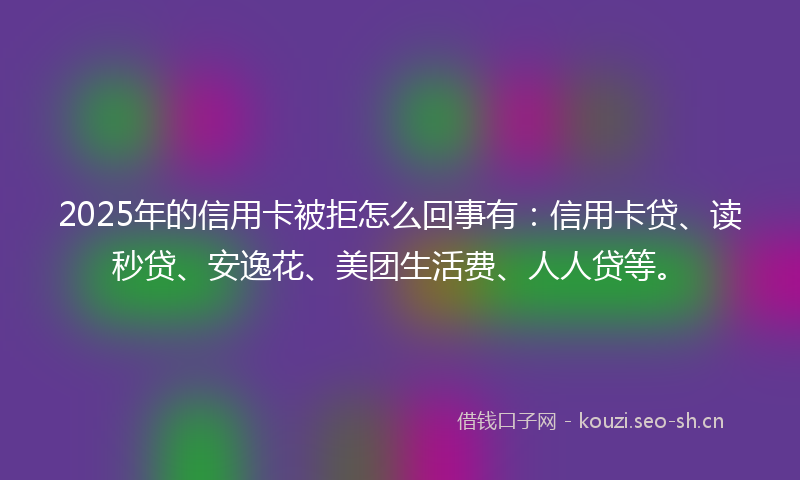 2025年的信用卡被拒怎么回事有：信用卡贷、读秒贷、安逸花、美团生活费、人人贷等。