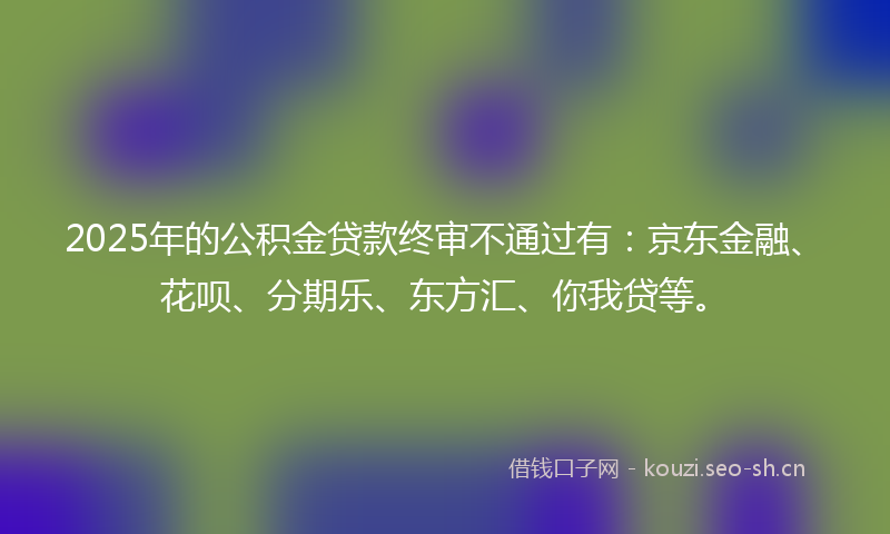 2025年的公积金贷款终审不通过有：京东金融、花呗、分期乐、东方汇、你我贷等。
