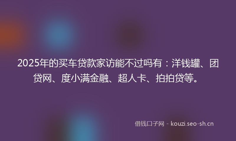 2025年的买车贷款家访能不过吗有:洋钱罐、团贷网、度小满金融、超人卡、拍拍贷等。