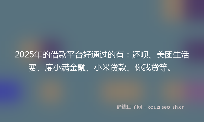 2025年的借款平台好通过的有：还呗、美团生活费、度小满金融、小米贷款、你我贷等。