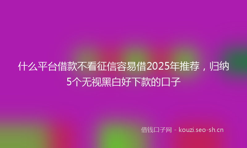 什么平台借款不看征信容易借2025年推荐，归纳5个无视黑白好下款的口子