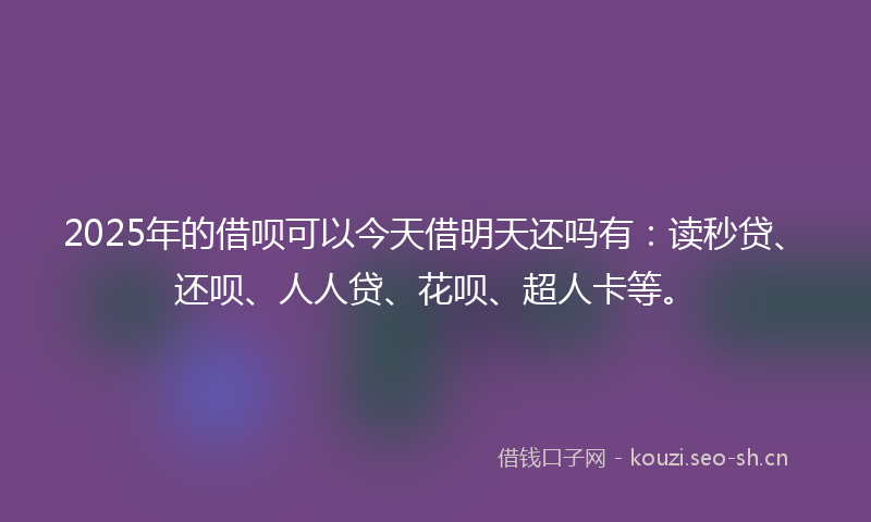 2025年的借呗可以今天借明天还吗有：读秒贷、还呗、人人贷、花呗、超人卡等。