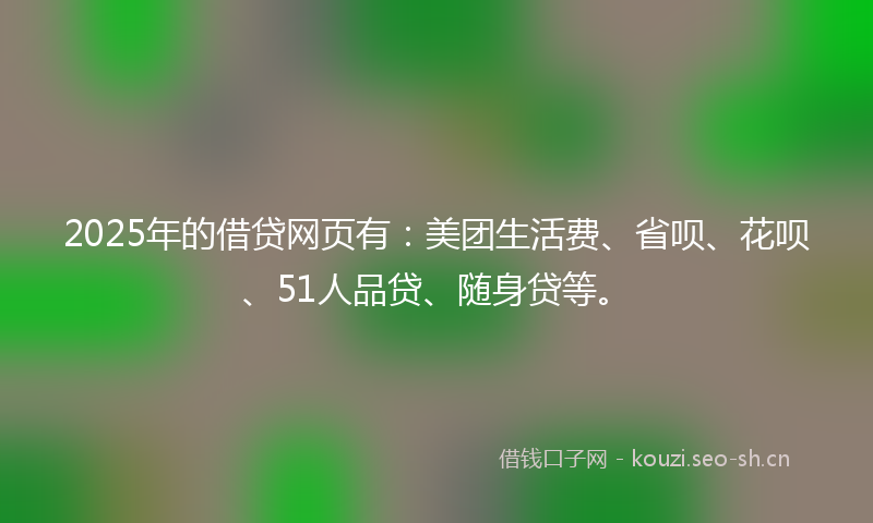 2025年的借贷网页有：美团生活费、省呗、花呗、51人品贷、随身贷等。