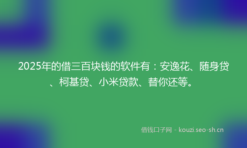 2025年的借三百块钱的软件有：安逸花、随身贷、柯基贷、小米贷款、替你还等。