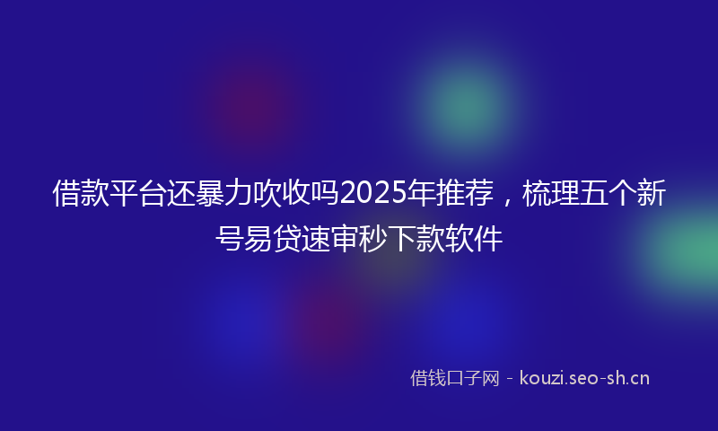借款平台还暴力吹收吗2025年推荐，梳理五个新号易贷速审秒下款软件