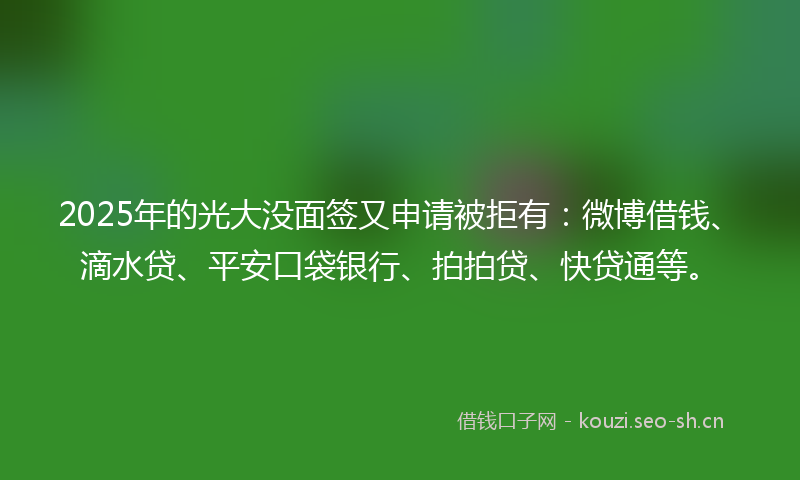 2025年的光大没面签又申请被拒有：微博借钱、滴水贷、平安口袋银行、拍拍贷、快贷通等。