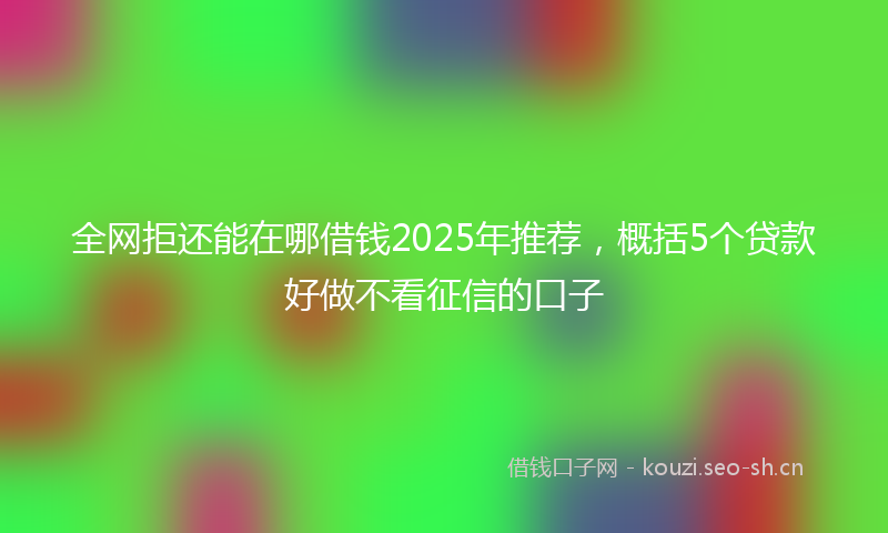 全网拒还能在哪借钱2025年推荐，概括5个贷款好做不看征信的口子