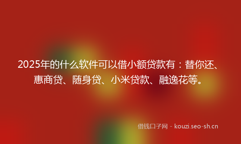 2025年的什么软件可以借小额贷款有：替你还、惠商贷、随身贷、小米贷款、融逸花等。