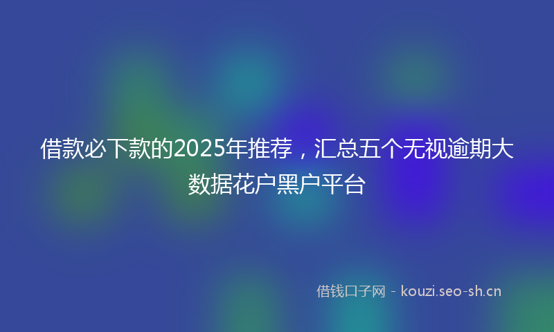 借款必下款的2025年推荐，汇总五个无视逾期大数据花户黑户平台