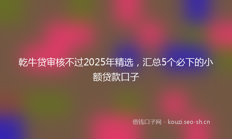 乾牛贷审核不过2025年精选，汇总5个必下的小额贷款口子