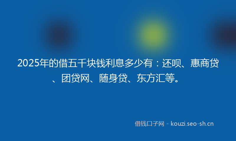 2025年的借五千块钱利息多少有：还呗、惠商贷、团贷网、随身贷、东方汇等。