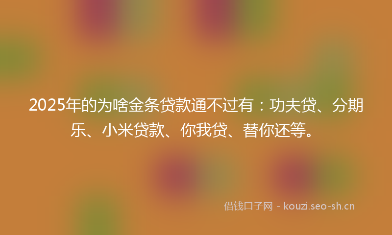 2025年的为啥金条贷款通不过有：功夫贷、分期乐、小米贷款、你我贷、替你还等。