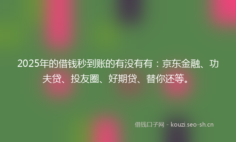 2025年的借钱秒到账的有没有有：京东金融、功夫贷、投友圈、好期贷、替你还等。