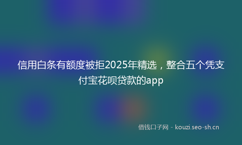 信用白条有额度被拒2025年精选，整合五个凭支付宝花呗贷款的app