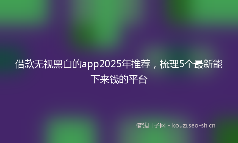 借款无视黑白的app2025年推荐，梳理5个最新能下来钱的平台