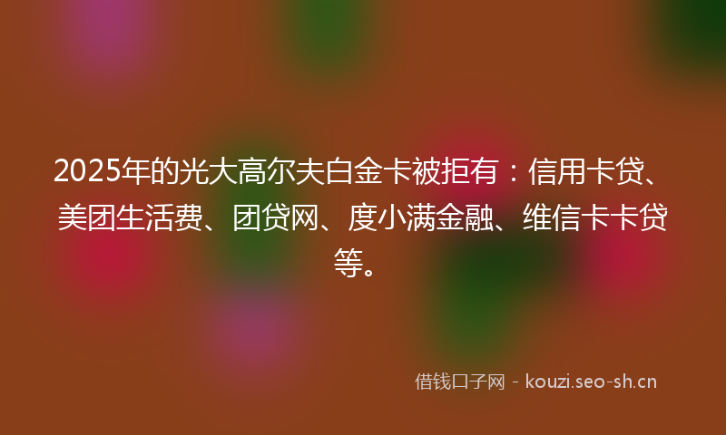 2025年的光大高尔夫白金卡被拒有：信用卡贷、美团生活费、团贷网、度小满金融、维信卡卡贷等。