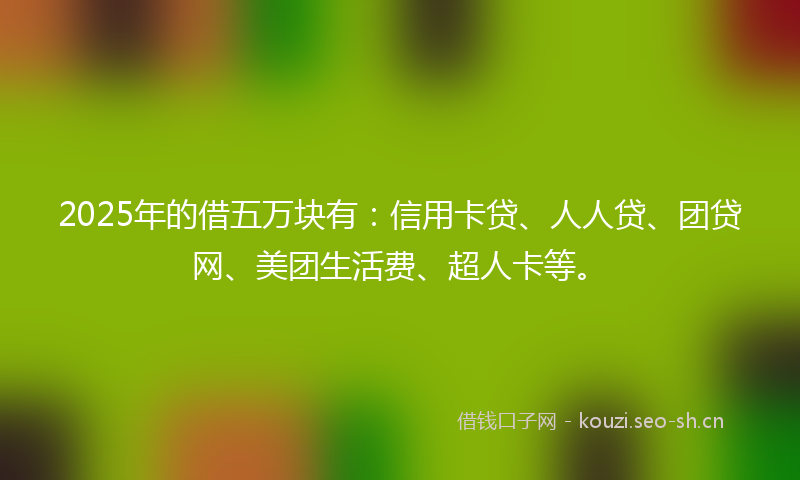2025年的借五万块有：信用卡贷、人人贷、团贷网、美团生活费、超人卡等。
