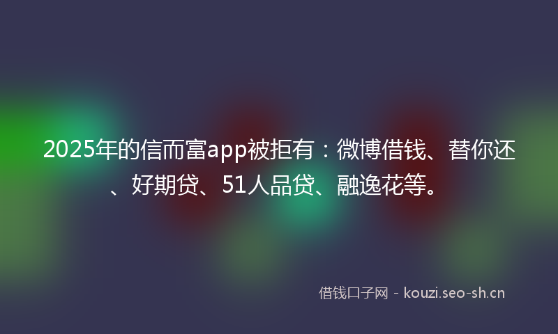 2025年的信而富app被拒有：微博借钱、替你还、好期贷、51人品贷、融逸花等。