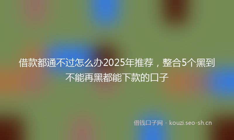 借款都通不过怎么办2025年推荐，整合5个黑到不能再黑都能下款的口子