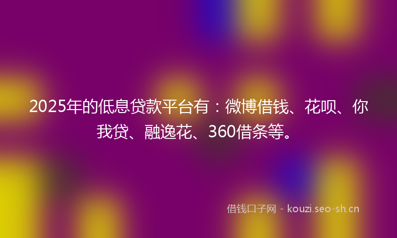2025年的低息贷款平台有：微博借钱、花呗、你我贷、融逸花、360借条等。