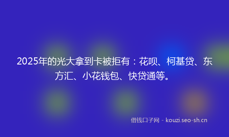 2025年的光大拿到卡被拒有：花呗、柯基贷、东方汇、小花钱包、快贷通等。