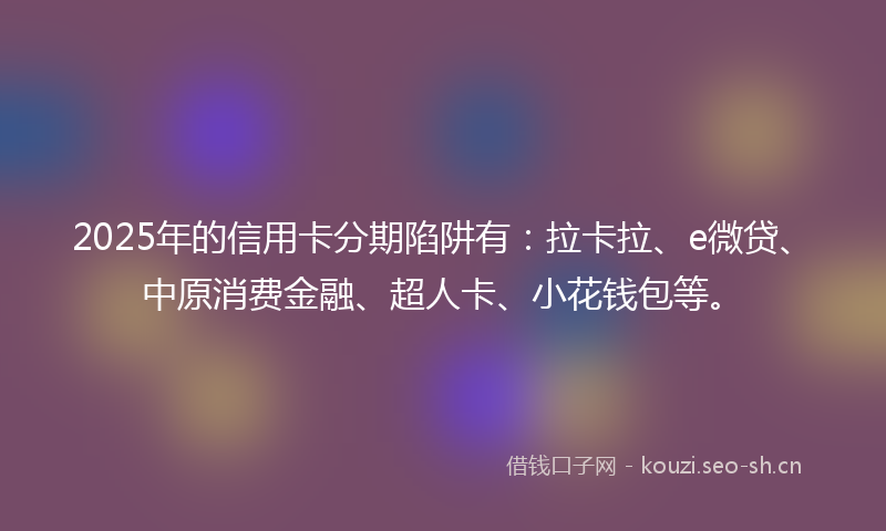 2025年的信用卡分期陷阱有：拉卡拉、e微贷、中原消费金融、超人卡、小花钱包等。