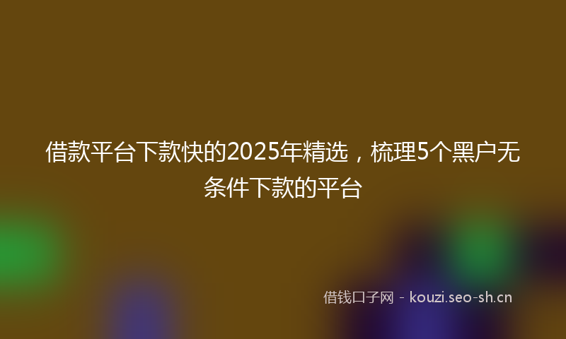 借款平台下款快的2025年精选，梳理5个黑户无条件下款的平台