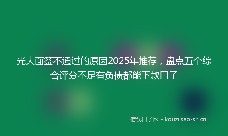 光大面签不通过的原因2025年推荐，盘点五个综合评分不足有负债都能下款口子