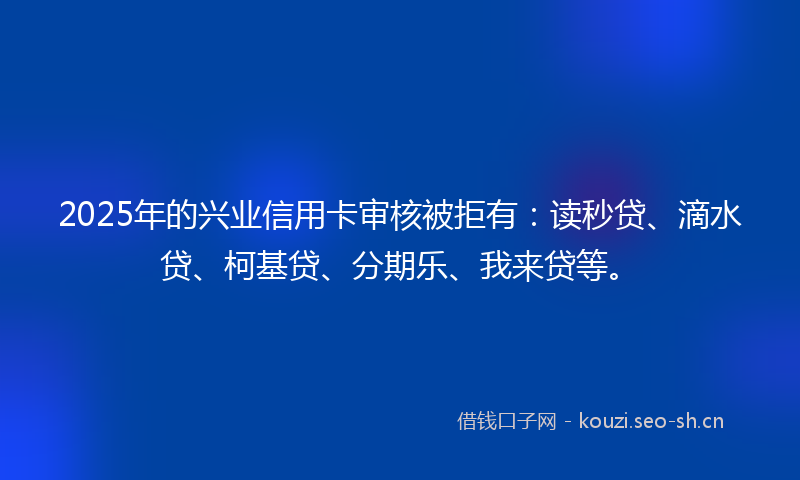 2025年的兴业信用卡审核被拒有：读秒贷、滴水贷、柯基贷、分期乐、我来贷等。