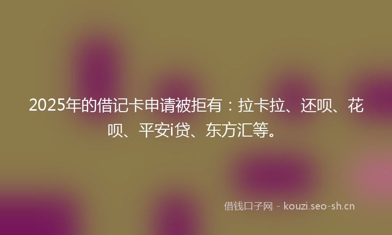 2025年的借记卡申请被拒有：拉卡拉、还呗、花呗、平安i贷、东方汇等。