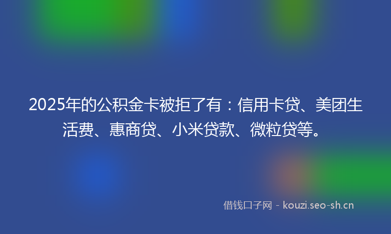 2025年的公积金卡被拒了有：信用卡贷、美团生活费、惠商贷、小米贷款、微粒贷等。