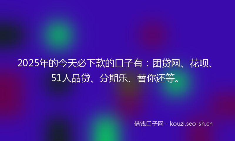 2025年的今天必下款的口子有：团贷网、花呗、51人品贷、分期乐、替你还等。