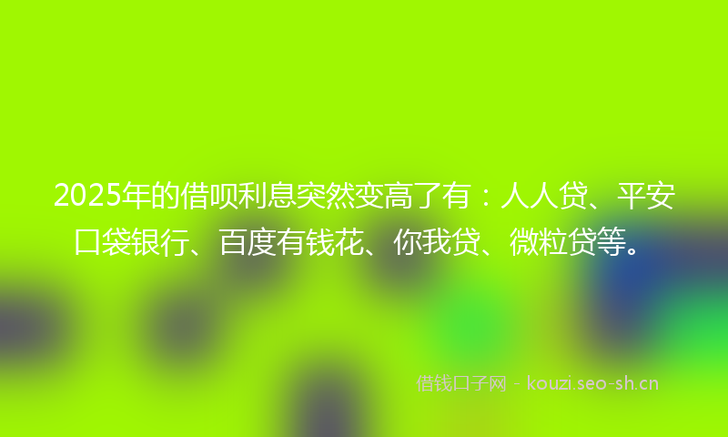 2025年的借呗利息突然变高了有：人人贷、平安口袋银行、百度有钱花、你我贷、微粒贷等。