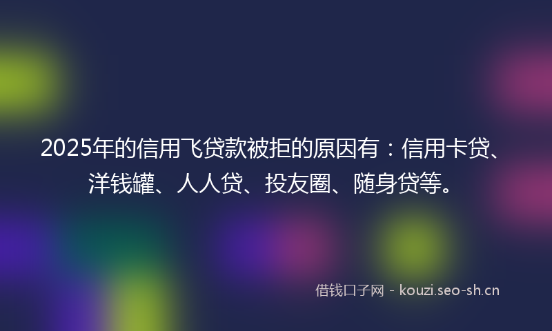 2025年的信用飞贷款被拒的原因有：信用卡贷、洋钱罐、人人贷、投友圈、随身贷等。
