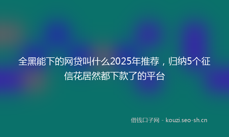 全黑能下的网贷叫什么2025年推荐，归纳5个征信花居然都下款了的平台