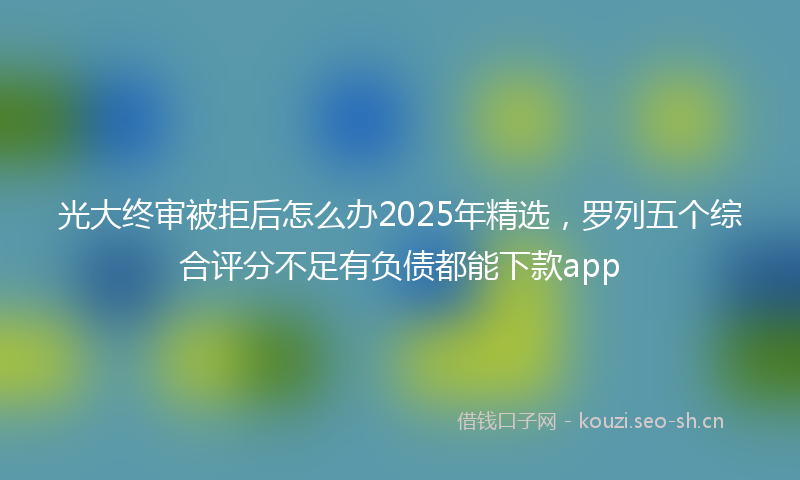 光大终审被拒后怎么办2025年精选，罗列五个综合评分不足有负债都能下款app