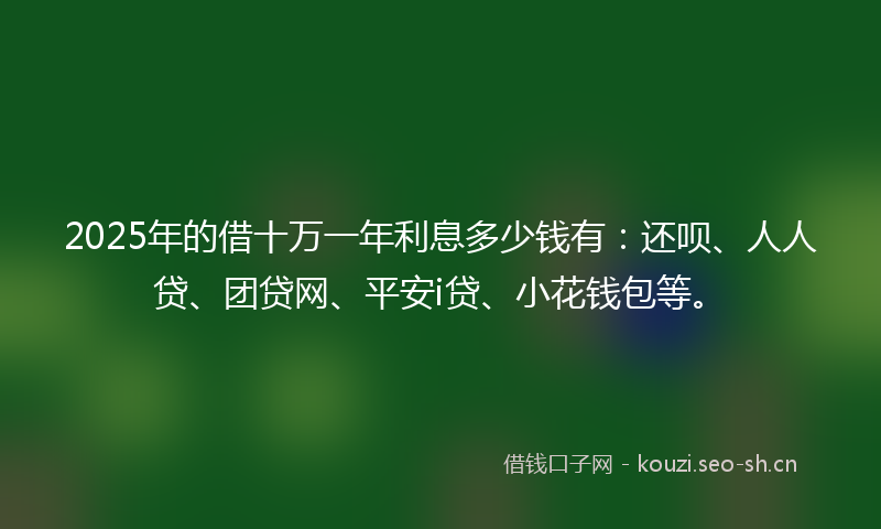 2025年的借十万一年利息多少钱有:还呗、人人贷、团贷网、平安i贷、小花钱包等。