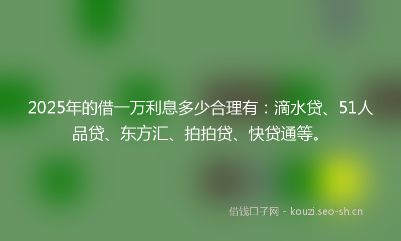 2025年的借一万利息多少合理有：滴水贷、51人品贷、东方汇、拍拍贷、快贷通等。