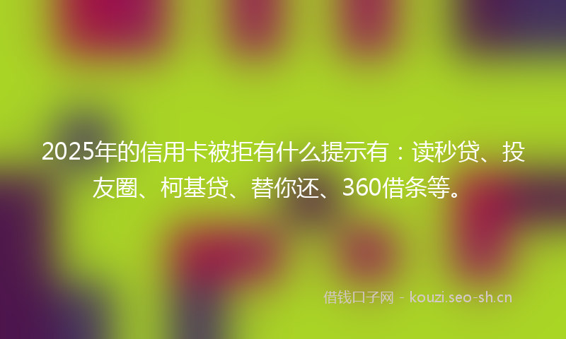 2025年的信用卡被拒有什么提示有：读秒贷、投友圈、柯基贷、替你还、360借条等。