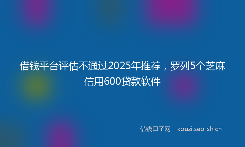 借钱平台评估不通过2025年推荐，罗列5个芝麻信用600贷款软件