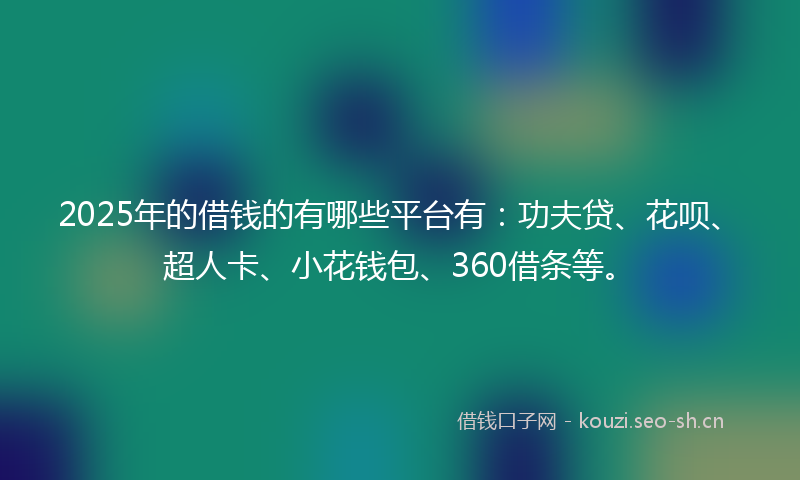 2025年的借钱的有哪些平台有：功夫贷、花呗、超人卡、小花钱包、360借条等。