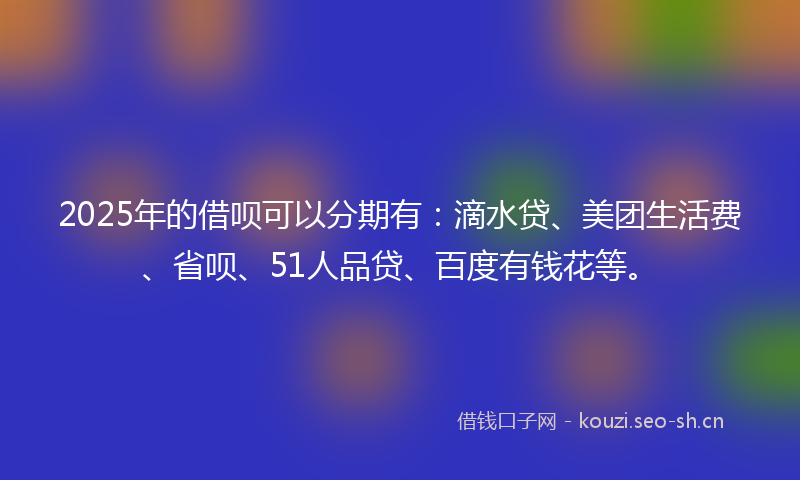 2025年的借呗可以分期有:滴水贷、美团生活费、省呗、51人品贷、百度有钱花等。
