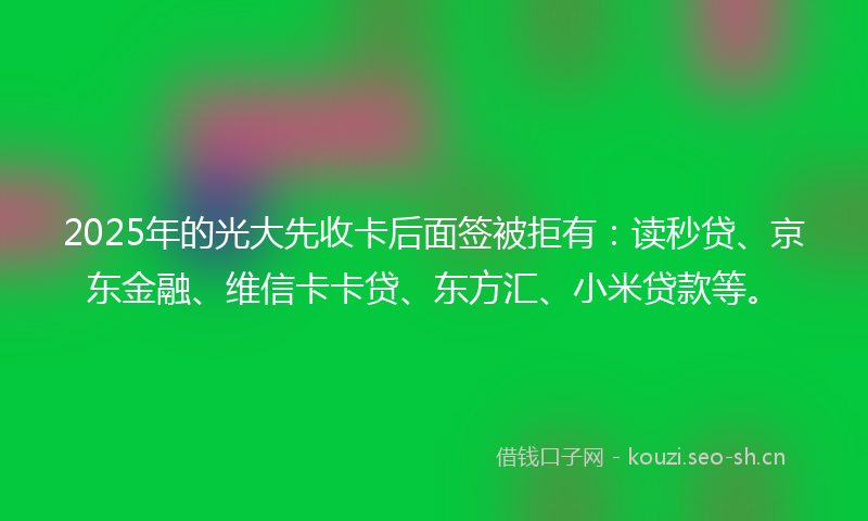 2025年的光大先收卡后面签被拒有：读秒贷、京东金融、维信卡卡贷、东方汇、小米贷款等。